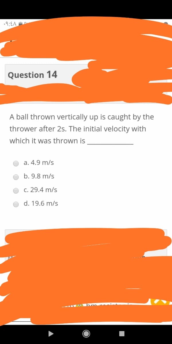 .9:EA
Question 14
A ball thrown vertically up is caught by the
thrower after 2s. The initial velocity with
which it was thrown is
a. 4.9 m/s
b. 9.8 m/s
c. 29.4 m/s
d. 19.6 m/s
