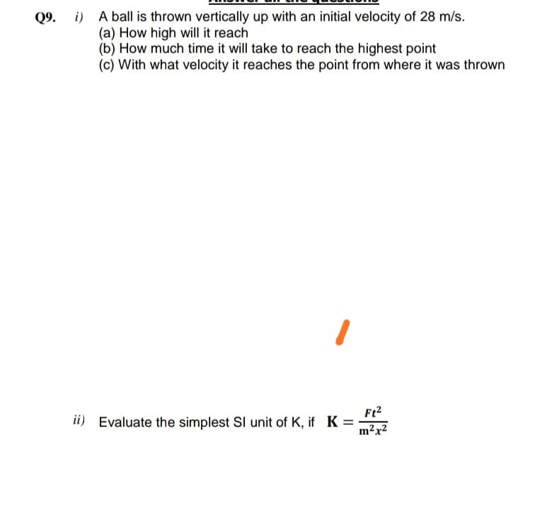 Q9. i) A ball is thrown vertically up with an initial velocity of 28 m/s.
(a) How high will it reach
(b) How much time it will take to reach the highest point
(c) With what velocity it reaches the point from where it was thrown
ii) Evaluate the simplest SI unit of K, if K =
m²x2
