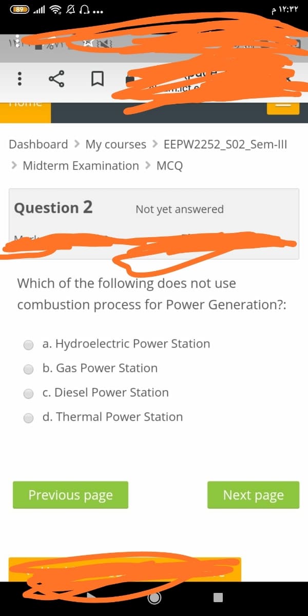 89 ll 6 n...
.Ict o
Dashboard > My courses > EEPW2252_S02_Sem-III
> Midterm Examination > MCQ
Question 2
Not yet answered
Which of the following does not use
combustion process for Power Generation?:
a. Hydroelectric Power Station
b. Gas Power Station
c. Diesel Power Station
d. Thermal Power Station
Previous page
Next page
