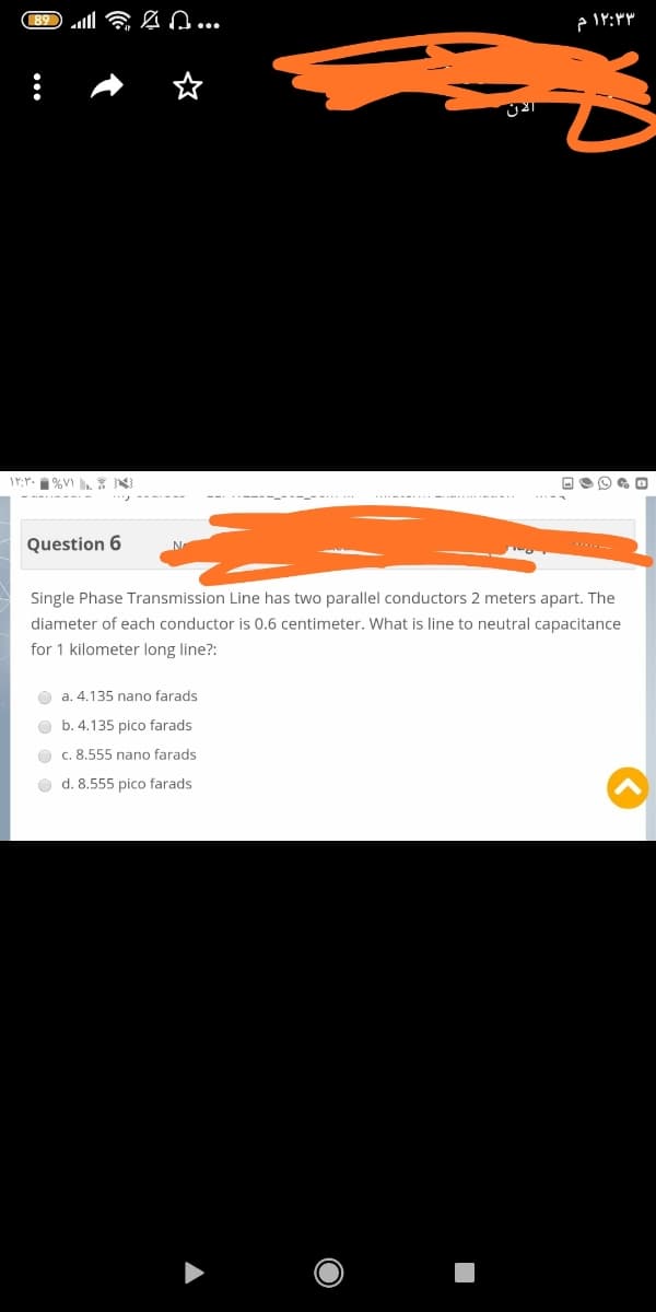 89 ll 6 n...
۳ ۱۲:۳ م
17:Y. %V N
Question 6
Single Phase Transmission Line has two parallel conductors 2 meters apart. The
diameter of each conductor is 0.6 centimeter. What is line to neutral capacitance
for 1 kilometer long line?:
a. 4.135 nano farads
b. 4.135 pico farads
O c. 8.555 nano farads
d. 8.555 pico farads
