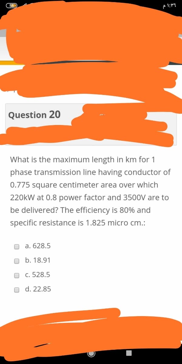 55
Question 20
What is the maximum length in km for 1
phase transmission line having conductor of
0.775 square centimeter area over which
220kW at 0.8 power factor and 3500V are to
be delivered? The efficiency is 80% and
specific resistance is 1.825 micro cm.:
a. 628.5
b. 18.91
c. 528.5
d. 22.85
