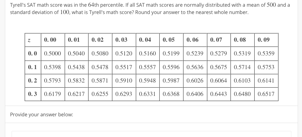 Tyrell's SAT math score was in the 64th percentile. If all SAT math scores are normally distributed with a mean of 500 and a
standard deviation of 100, what is Tyrell's math score? Round your answer to the nearest whole number.
0. 00
0. 01
0. 02
0. 03
0. 04
0. 05
0. 06
0. 07
0. 08
0. 09
0.0 0.5000 | 0.5040
0.5080 | 0.5120
0.5160 | 0.5199
0.5239
0.5279 | 0.5319 | 0.5359
0.1 0.5398 | 0.5438
0.5478 | 0.5517
0.5557 | 0.5596
0.5636| 0.5675
0.5714 | 0.5753
0.2 0.5793 | 0.5832
0.5871 | 0.5910
0.5948| 0.5987
0.6026 | 0.6064
0.6103 | 0.6141
0.3 0.6179 | 0.6217
0.6255 | 0.6293
0.6331
0.6368
0.6406| 0.6443
0.6480 | 0.6517
Provide your answer below:
