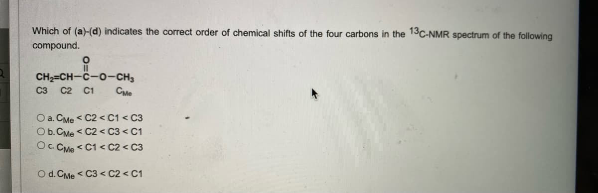 Which of (a)-(d) indicates the correct order of chemical shifts of the four carbons in the 13C-NMR spectrum of the following
compound.
O
CH2=CH-C-O-CH3
C3 C2 C1
Сме
O a. CMe < C2 < C1 < C3
O b. CMe < C2 < C3 < C1
O c. CMe < C1 < C2 < C3
O d. CMe < C3 < C2 < C1