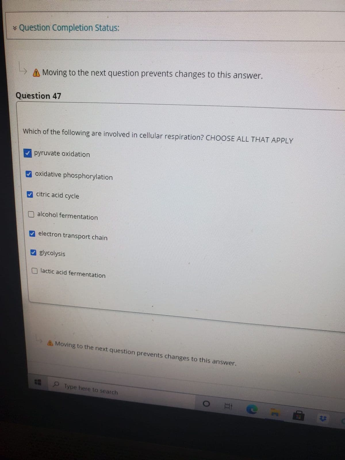 v Question Completion Status:
A Moving to the next question prevents changes to this answer.
Question 47
Which of the following are involved in cellular respiration? CHOOSE ALL THAT APPLY
pyruvate oxidation
oxidative phosphorylation
citric acid cycle
alcohol fermentation
electron transport chain
glycolysis
lactic acid fermentation
A Moving to the next question prevents changes to this answer.
Type here to search
