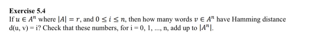 Exercise 5.4
If u E A" where |A| = r, and 0 ≤ i ≤n, then how many words v E A" have Hamming distance
d(u, v) = i? Check that these numbers, for i = 0, 1, ..., n, add up to [A¹].