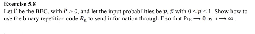 Exercise 5.8
Let I be the BEC, with P > 0, and let the input probabilities be p, p with 0 <p<1. Show how to
use the binary repetition code Rn to send information through I' so that PrẺ - →0 as n → 00.