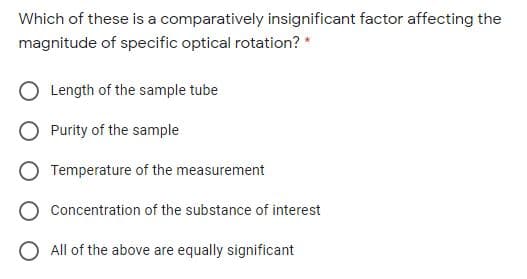 Which of these is a comparatively insignificant factor affecting the
magnitude of specific optical rotation? *
Length of the sample tube
Purity of the sample
Temperature of the measurement
Concentration of the substance of interest
O All of the above are equally significant
