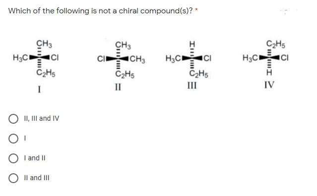 Which of the following is not a chiral compound(s)? *
CH3
CH3
C2H5
H3C CI
CI CH3
C2H5
H3C
H3C
C2H5
C2H5
II
II
IV
O II, III and IV
I and II
O Il and II
