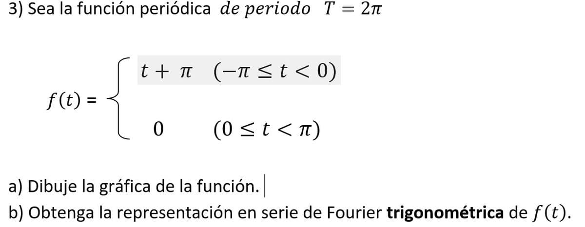 3) Sea la función periódica de periodo T = 2n
t + t (-n <t < 0)
f(t) =
(0 <t < n)
a) Dibuje la gráfica de la función.
b) Obtenga la representación en serie de Fourier trigonométrica de f(t).
