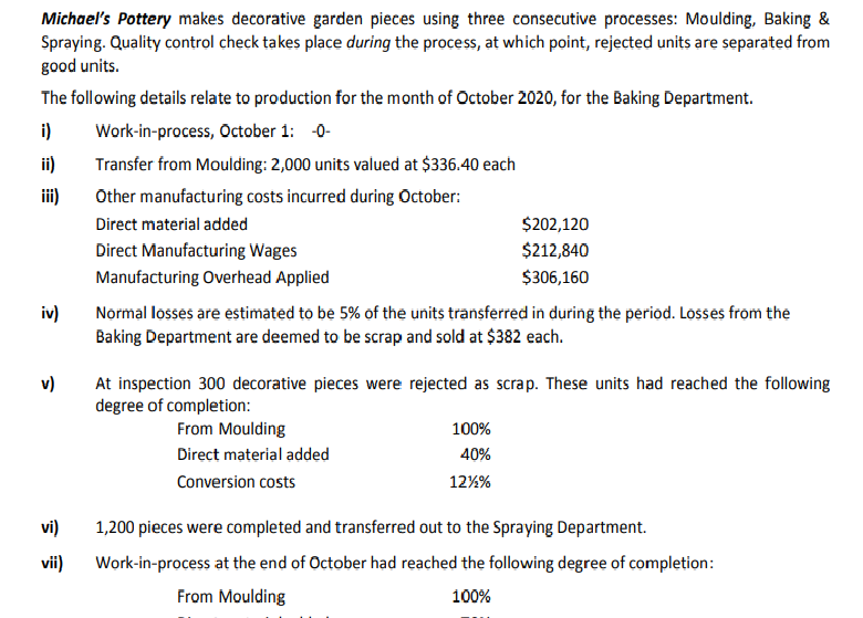 Michael's Pottery makes decorative garden pieces using three consecutive processes: Moulding, Baking &
Spraying. Quality control check takes place during the process, at which point, rejected units are separated from
good units.
The following details relate to production for the month of October 2020, for the Baking Department.
i)
Work-in-process, October 1: -0-
ii)
Transfer from Moulding: 2,000 units valued at $336.40 each
iii)
Other manufacturing costs incurred during October:
Direct material added
$202,120
Direct Manufacturing Wages
$212,840
Manufacturing Overhead Applied
$306,160
iv)
Normal losses are estimated to be 5% of the units transferred in during the period. Losses from the
Baking Department are deemed to be scrap and sold at $382 each.
v)
At inspection 300 decorative pieces were rejected as scrap. These units had reached the following
degree of completion:
From Moulding
100%
Direct material added
40%
Conversion costs
12%%
vi)
1,200 pieces were completed and transferred out to the Spraying Department.
vii)
Work-in-process at the end of October had reached the following degree of completion:
From Moulding
100%
