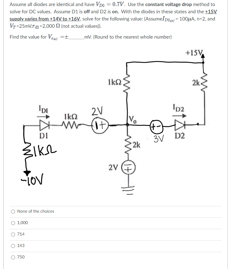 Assume all diodes are identical and have VDO = 0.7V. Use the constant voltage drop method to
solve for DC values. Assume D1 is off and D2 is on. With the diodes in these states and the +15V
supply varies from +14V to +16V, solve for the following value: (AssumeID2Dc = 100μA, n=2, and
VT=25mVrd2=2,000 (not actual values)).
Find the value for VOAC =±_ _mV. (Round to the nearest whole number)
зікл
-lov
None of the choices
1,000
3145
O 714
143
O 750
1ΚΩ |
2V
ΙΚΩ
ww (it)
2V
(+1)
2k
(+-)
3V
+15V
ID2
D2
2k