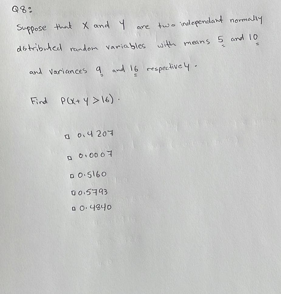 Q8%
Suppose that X and Y
two independant normally
distributed random variables with means 5 and 10
and variances 9 and 16 respectively.
Find P(X+Y > 16).
0.4207
0 0.0007
□ 0.5160
00.5793
0 0.4840
are