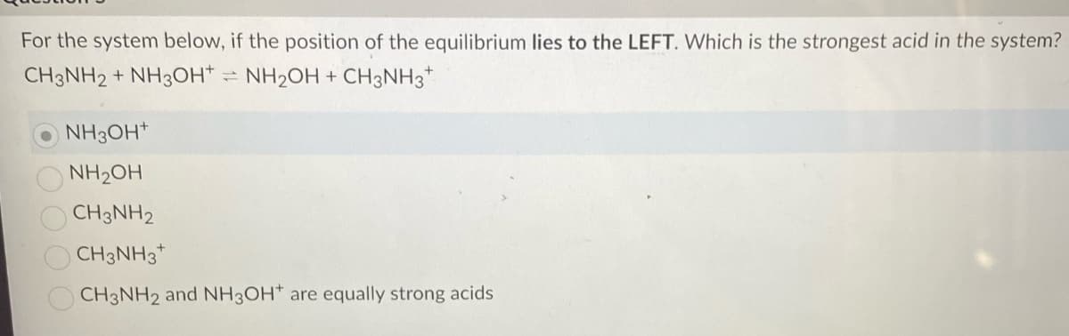 For the system below, if the position of the equilibrium lies to the LEFT. Which is the strongest acid in the system?
CH3NH2 + NH3OH+ = NH₂OH + CH3NH3+
NH3OH+
NH₂OH
CH3NH2
CH3NH3
CH3NH2 and NH3OH* are equally strong acids