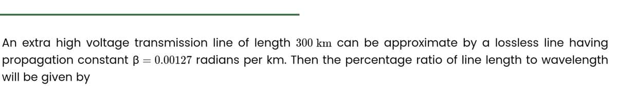 An extra high voltage transmission line of length 300 km can be approximate by a lossless line having
propagation constant ß = 0.00127 radians per km. Then the percentage ratio of line length to wavelength
will be given by