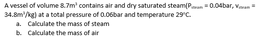 steam
A vessel of volume 8.7m³ contains air and dry saturated steam (Pste
34.8m³/kg) at a total pressure of 0.06bar and temperature 29°C.
a. Calculate the mass of steam
b.
Calculate the mass of air
-0.04bar, Vsteam =
=