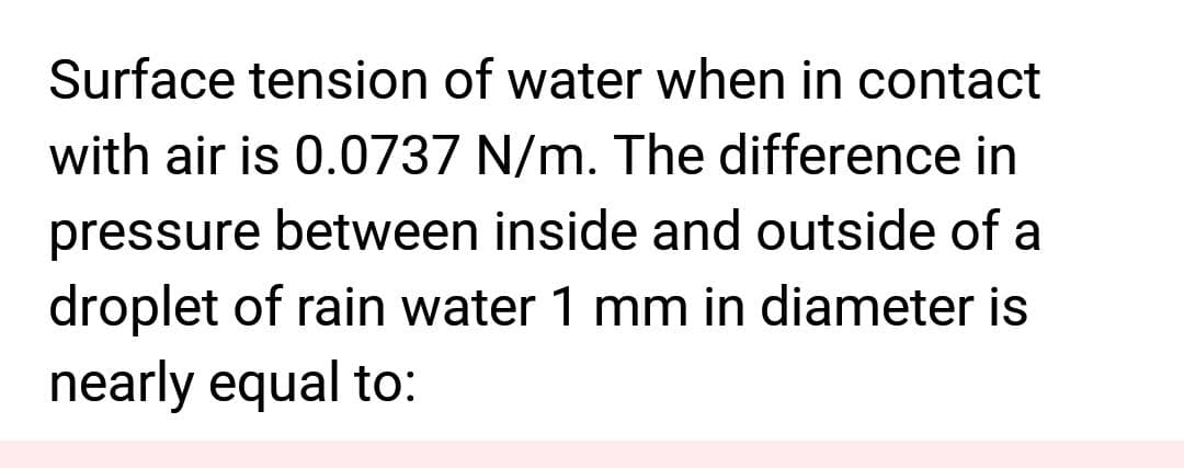 Surface tension of water when in contact
with air is 0.0737 N/m. The difference in
pressure between inside and outside of a
droplet of rain water 1 mm in diameter is
nearly equal to: