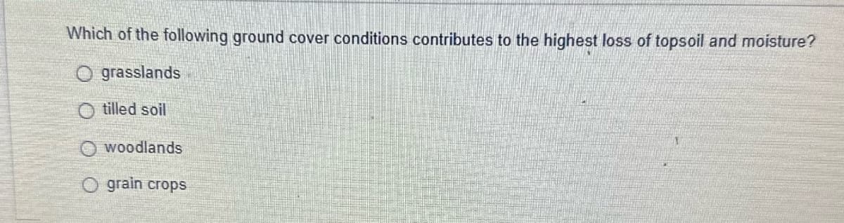 Which of the following ground cover conditions contributes to the highest loss of topsoil and moisture?
grasslands
Otilled soil
woodlands
grain crops