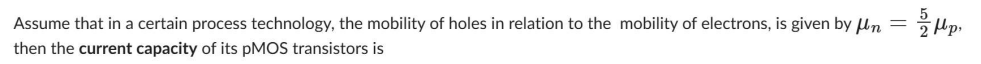 Mp
Assume that in a certain process technology, the mobility of holes in relation to the mobility of electrons, is given by n =
then the current capacity of its pMOS transistors is