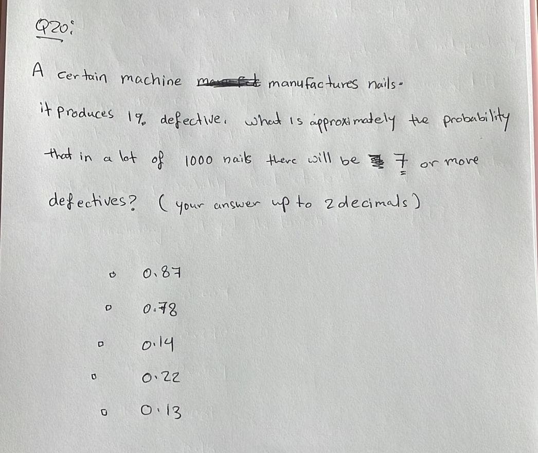 Q201
A certain machine ma f manufactures nails.
it produces 19 defective. what is approximately the probability
that in
1000 nails there will be 7
defectives? (your answer up to 2 decimals)
0
a
D
lot of
D
0.87
0.78
0.19
0.22
0.13
or more