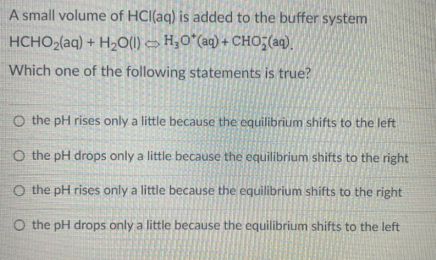 A small volume of HCl(aq) is added to the buffer system
HCHO2(aq) + H2O(l) = HO*(aq) +CHO;(aq).
Which one of the following statements is true?
O the pH rises only a little because the equilibrium shifts to the left
O the pH drops only a little because the equilibrium shifts to the right
O the pH rises only a little because the equilibrium shifts to the right
O the pH drops only a little because the equilibrium shifts to the left
