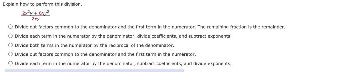 **Explain how to perform this division.**

\[ \frac{2x^2y + 6xy^2}{2xy} \]

- ○ Divide out factors common to the denominator and the first term in the numerator. The remaining fraction is the remainder.
- ○ Divide each term in the numerator by the denominator, divide coefficients, and subtract exponents.
- ○ Divide both terms in the numerator by the reciprocal of the denominator.
- ○ Divide out factors common to the denominator and the first term in the numerator.
- ○ Divide each term in the numerator by the denominator, subtract coefficients, and divide exponents.