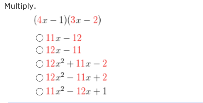 ### Multiplication of Binomials

**Problem: Multiply the given binomials.**

\[ (4x - 1)(3x - 2) \]

Which of the following is the correct product?

- a) \( 11x - 12 \)
- b) \( 12x - 11 \)
- c) \( 12x^2 + 11x - 2 \)
- d) \( 12x^2 - 11x + 2 \)
- e) \( 11x^2 - 12x + 1 \)

To find the product, use the distributive property (also known as the FOIL method for multiplying two binomials):

### Step-by-Step Solution:

1. **First Terms:**
   \[
   (4x) \cdot (3x) = 12x^2
   \]

2. **Outer Terms:**
   \[
   (4x) \cdot (-2) = -8x
   \]

3. **Inner Terms:**
   \[
   (-1) \cdot (3x) = -3x
   \]

4. **Last Terms:**
   \[
   (-1) \cdot (-2) = 2
   \]

5. **Combine Like Terms:**
   \[
   12x^2 - 8x - 3x + 2 = 12x^2 - 11x + 2
   \]

Thus, the correct product is:

\[ 
\boxed{12x^2 - 11x + 2} 
\]

The correct answer is:
- d) \( 12x^2 - 11x + 2 \)