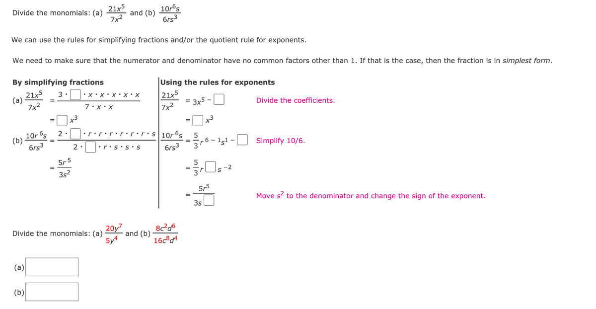 10r6s
6rs3
21x5
Divide the monomials: (a)
and (b)
7x2
We can use the rules for simplifying fractions and/or the quotient rule for exponents.
We need to make sure that the numerator and denominator have no common factors other than 1. If that is the case, then the fraction is in simplest form.
By simplifying fractions
Using the rules for exponents
21x5
21x5
(a)
7x2
3 •
• X•X•X •X•X
3x5 -
Divide the coefficients.
%3D
7•X•X
7x2
x3
r•r•r•s\ 10r bs
10r 6s
(b)
6rs3
2 •
•r•r•
6.
3
1s1
Simplify 10/6.
= -
2 .
•r•s•s•S
6rs3
5r 5
5
-2
3s2
5,5
Move s2 to the denominator and change the sign of the exponent.
3s
20y7
and (b) ·
8c?d6
Divide the monomials: (a)
5y4
16c°d4
(a)
(b)
