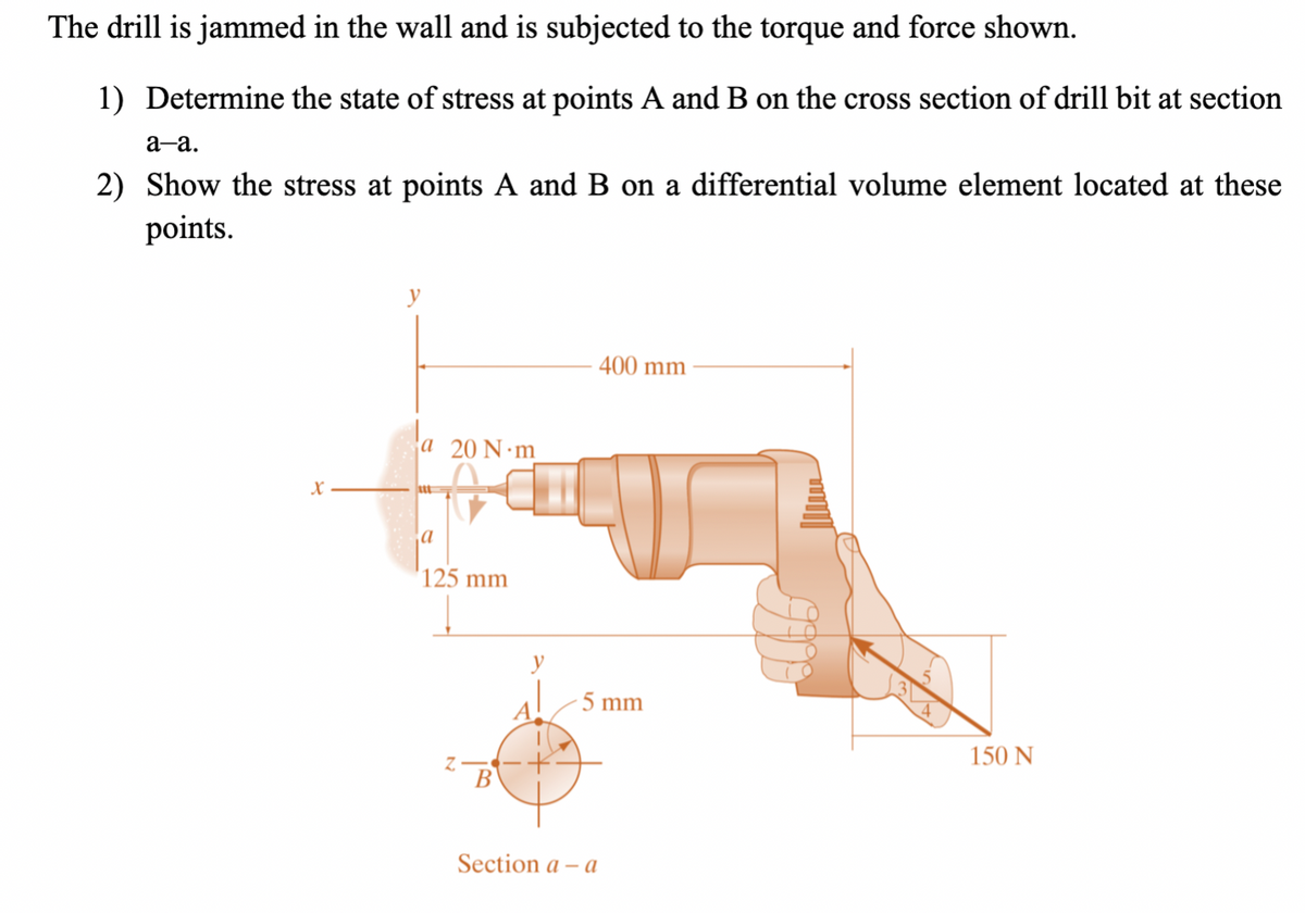 The drill is jammed in the wall and is subjected to the torque and force shown.
1) Determine the state of stress at points A and B on the cross section of drill bit at section
a-a.
2) Show the stress at points A and B on a differential volume element located at these
points.
y
X
a 20 N-m
a
125 mm
y
400 mm
5 mm
150 N
Section a-a