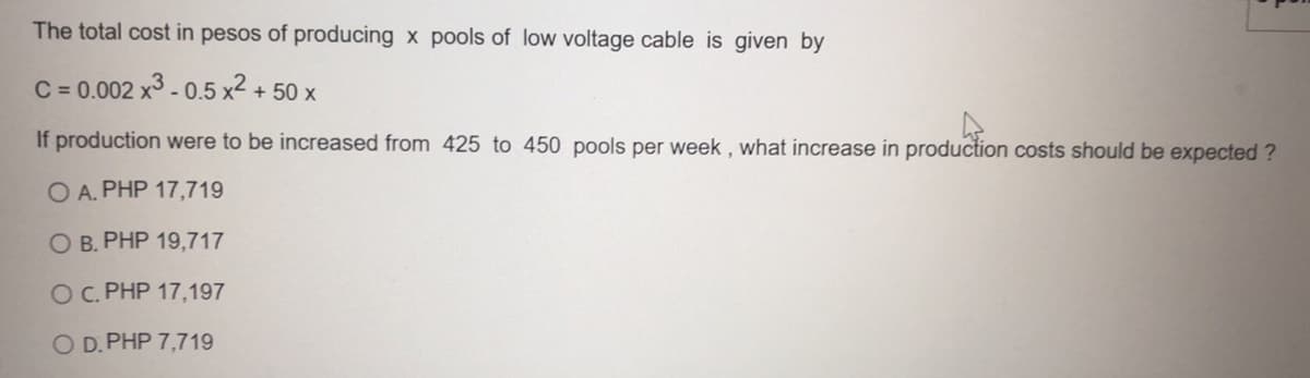 The total cost in pesos of producing x pools of low voltage cable is given by
C = 0.002 x3 - 0.5 x² +
+ 50 x
If production were to be increased from 425 to 450 pools per week , what increase in production costs should be expected ?
O A. PHP 17,719
O B. PHP 19,717
OC. PHP 17,197
O D. PHP 7,719
