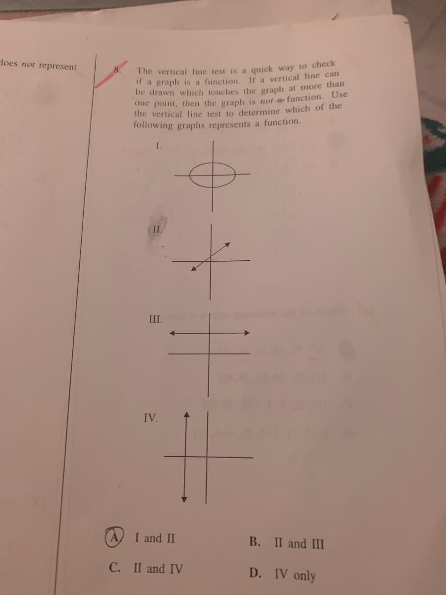 does not represent
The vertical line test is a quick way to check
if a graph is a function. If a vertical line can
be drawn which touches the graph at more than
one point, then the graph is not a function. Use
the vertical line test to determine which of the
following graphs represents a function.
8.
II.
III.
IV.
(A) I and II
B. II and III
C. II and IV
D. IV only
