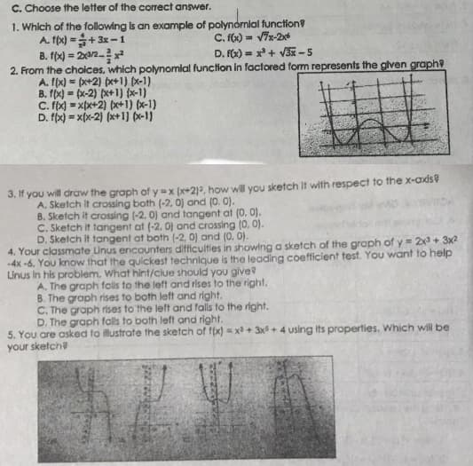 C. Choose the letter of the correct answer.
1. Which of the following is an example of polynomial function?
A. f(x) =+ 3x-1
B. ffx) = 2a2x
2. From the choices, which polynomial function in factored form represents the glven graph?
A. f(x) = (x+2) px+1) (x-1)
B. f(x) = (x-2) (x+1) (x-1)
C. fx) = xpx+2) (x+1) (x-1)
D. fx) = x(x-2) (x+1) (x-1)
C. f6) = V7s-2x
D. Fx) = x*+ V3-S
3. If you will draw the graph of y=x (x+2)a, how will you sketch it with respect to the x-ads
A. Sketch it crossing both (-2, 0) and (0. 0).
B. Sketch it crossing (-2, 0) and tangent at (0. 0).
C. Sketch it tangent at (-2, 0) and crossing (0, 0).
D. Sketch it tangent at both (-2, 0) and (0. 0).
4. Your classmate Linus encounters difficulties in showing a sketch of the graph of y = 2x + 3x2
-4x -6. You know that the quickest technique is the leading coefficient test. You want to help
Linus In his problem. What hint/clue should you give
A. The graph fols to the left and rises to the right.
B. The graph rises to both left and right.
C. The graph rises to the left and falls to the right.
D. The graph falls to both left and right.
5. You are asked to illustrate the sketch of f(x) = x + 3x + 4 using its properties. Which wil be
your sketch?
