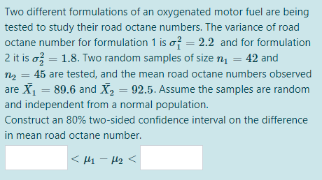 Two different formulations of an oxygenated motor fuel are being
tested to study their road octane numbers. The variance of road
octane number for formulation 1 is o? = 2.2 and for formulation
2 it is o = 1.8. Two random samples of size n = 42 and
%3D
n2 = 45 are tested, and the mean road octane numbers observed
%3D
are X = 89.6 and X, = 92.5. Assume the samples are random
and independent from a normal population.
Construct an 80% two-sided confidence interval on the difference
in mean road octane number.
< 1 - H2<
