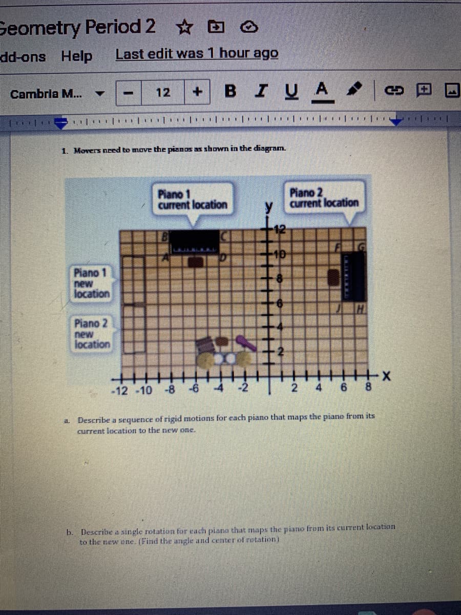 Geometry Period 2 O
suo-pp-
Help
Last edit was 1 hour ago
BIUA
Cambrla M...
12
1. Movers need to move the pianos as shown in the diagram.
Piano 1
current location
Piano 2
current location
y.
10
Piano 1
new
location
Piano 2
new
location
-12 -10 -8
2
4
6.
Describe a sequence of rigid motions for each piano that maps the piano from its
current location to the new one.
b. Describe a single rotation for each piana that maps the piano frem its current location
to the new ene (Find the angle and centerof retation)
日
