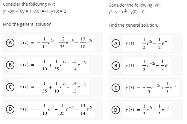 Consider the following IVP:
Consider the following IVP:
y" -3y' -10y = 1, y(0) = -1, y'(0) = 2
y' +y = e2* ; y(0) = 0
Find the general solution.
Find the general solution.
1
12
13
(А) у (1)
2r
+ -e
-5r
A)
2t
-t
-e
y(t)
- -
e
-
14
35
10
1
1
13
B)
y(t)
5t
Fe
-2t
e
(B
y(t)
10
35
14
3
3
1
1 5t
+ -e
14 -21
1
1
у (t)
у (t)
-2r
- -e
+ -e
+ -e
35
10
13
у (1)
1
-5t _ 13 21
2r
(D)
+
35
(D
- -e
y(t)
- -
-e
10
14
3
3
