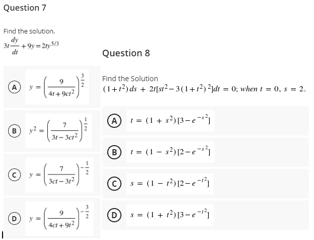 Question 7
Find the solution.
dy
31+9y=2ty 5/3
dt
Question 8
Find the Solution
A
(1+r?) ds + 2f[st?– 3(1+t?) ?jdt = 0; when t = 0, s = 2.
y =
41+9ct2
(A
t = (1+ s²) [3–e -s²
y2
31 – 3ct²
B
(B)
t = (1 – s2)[2- e-s³}
© --
(c
y =
3ct – 312
s = (1 – 12) [2-e-
(D
s = (1 + 12) [3–e-1
y =
4ct + 9t2
