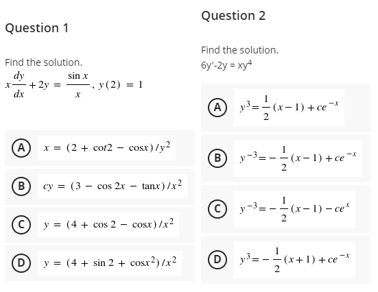 Question 2
Question 1
Find the solution.
Find the solution.
6y'-2y = xy4
dy
x-+2y = –, y (2) = 1
dx
sin x
A
- (x- 1) + се "Х
A
x = (2 + cot2 - cosx) /y2
B
y -3
- (х-1) + се "Х
B
су %3D (3 — сos 2x
tanx) /x2
(c)
y-3= -
- (х— 1) — се*
C) y = (4 + cos 2
cosx) /x?
COSX
1
y = (4 + sin 2 + cosx?)/x2
D
y³=
- (х+ 1) + се "Х
