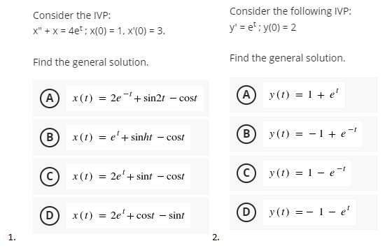 Consider the IVP:
Consider the following IVP:
x" + x = 4e; x(0) = 1, x'(0) = 3.
y' = e"; y(0) = 2
Find the general solution.
Find the general solution.
(A) x(t) = 2e+ sin2t – cost
(А) у(1) 3D 1 + e'
B
x (t) = e'+ sinht
(в
y(t) = -1+ e-
cost
x(t) =
2e'+ sint
C) y (t) = 1 - e-1
cost
(D)
2e'+ cost - sint
y(t) = - 1- e'
x(t)
=
1.
2.
