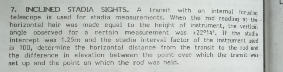 7. INCLINED STADIA SIGHTS.
telescope is used for stadia measurements. When the rod reading at the
horizontal hair was made equal to the height of instrument, the vertical
angle observed for
intercept was 1.25m and the stadia interval factor of the instrument used
is 100, determine the horizontal distance from the transit to the rod and
the difference in elevation between the point over which the transit was
set up and the point on which the rod was held.
A transit with an
internal focusing
certain measurement
was +22°14'. If the stadia
