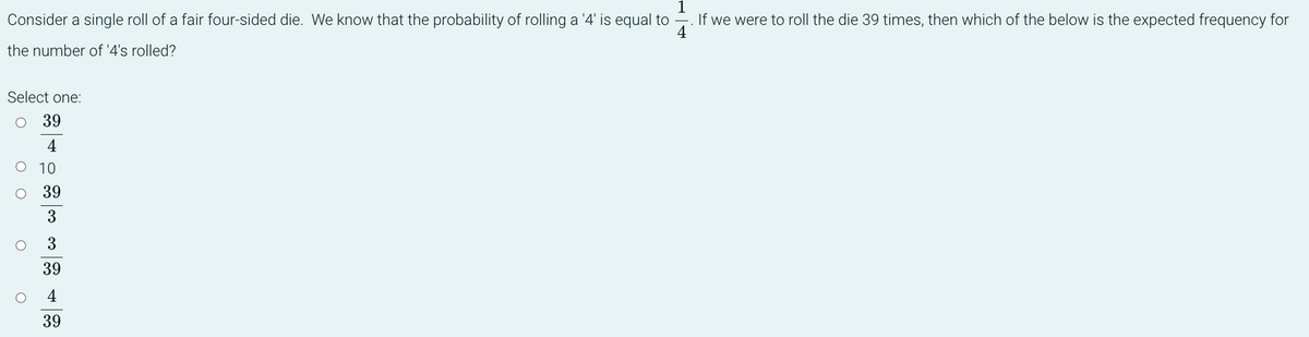 1
Consider a single roll of a fair four-sided die. We know that the probability of rolling a '4' is equal to
If we were to roll the die 39 times, then which of the below is the expected frequency for
4
the number of '4's rolled?
Select one:
O 39
4
O 10
O
O
O
39
3
3
39
4
39