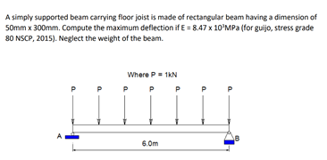 A simply supported beam carrying floor joist is made of rectangular beam having a dimension of
50mm x 300mm. Compute the maximum deflection if E = 8.47 x 10'MPa (for guijo, stress grade
80 NSCP, 2015). Neglect the weight of the beam.
Where P- 1KN
P
P
P
6.0m
