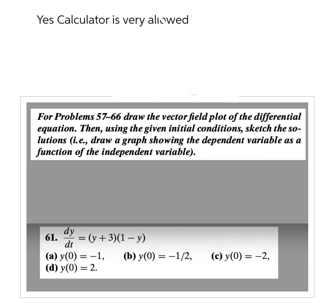 Yes Calculator is very allowed
For Problems 57-66 draw the vector field plot of the differential
equation. Then, using the given initial conditions, sketch the so-
lutions (i.e., draw a graph showing the dependent variable as a
function of the independent variable).
dy
61.
dt
(a) y(0) = -1,
(d) y(0) = 2.
= (y + 3)(1-y)
(b) y(0) = -1/2,
(c) y(0) = -2,