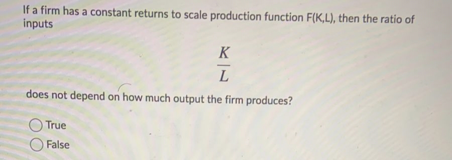 If a firm has a constant returns to scale production function F(K,L), then the ratio of
inputs
K
-
L
does not depend on how much output the firm produces?
O True
False
