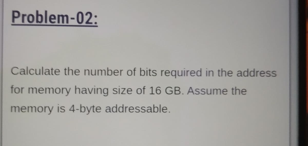 Problem-02:
Calculate the number of bits required in the address
for memory having size of 16 GB. Assume the
memory is 4-byte addressable.

