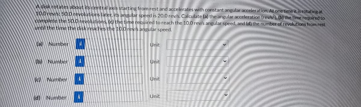 A disk rotates about its central axis starting from rest and accelerates with constant angular acceleration. At one time it is rotating at
10.0 rev/s: 50.0 revolutions later, its angular speed is 20.0 rev/s. Calculate (a) the angular acceleration (rev/s2), (b) the time required to
complete the 50.0 revolutions, (c) the time required to reach the 10.0 rev/s angular speed, and (d) the number of revolutions from rest
until the time the disk reaches the 10.0 rev/s angular speed.
(a) Number
(b) Number i
(c) Number
(d) Number
i
i
Unit
Unit
Unit
Unit
V