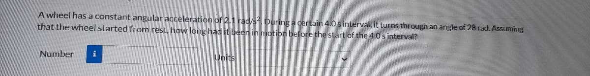 A wheel has a constant angular acceleration of 2.1 rad/s². During a certain 4.0 s interval, it turns through an angle of 28 rad. Assuming
that the wheel started from rest, how long had it been in motion before the start of the 4.0 s interval?
Number i
Units