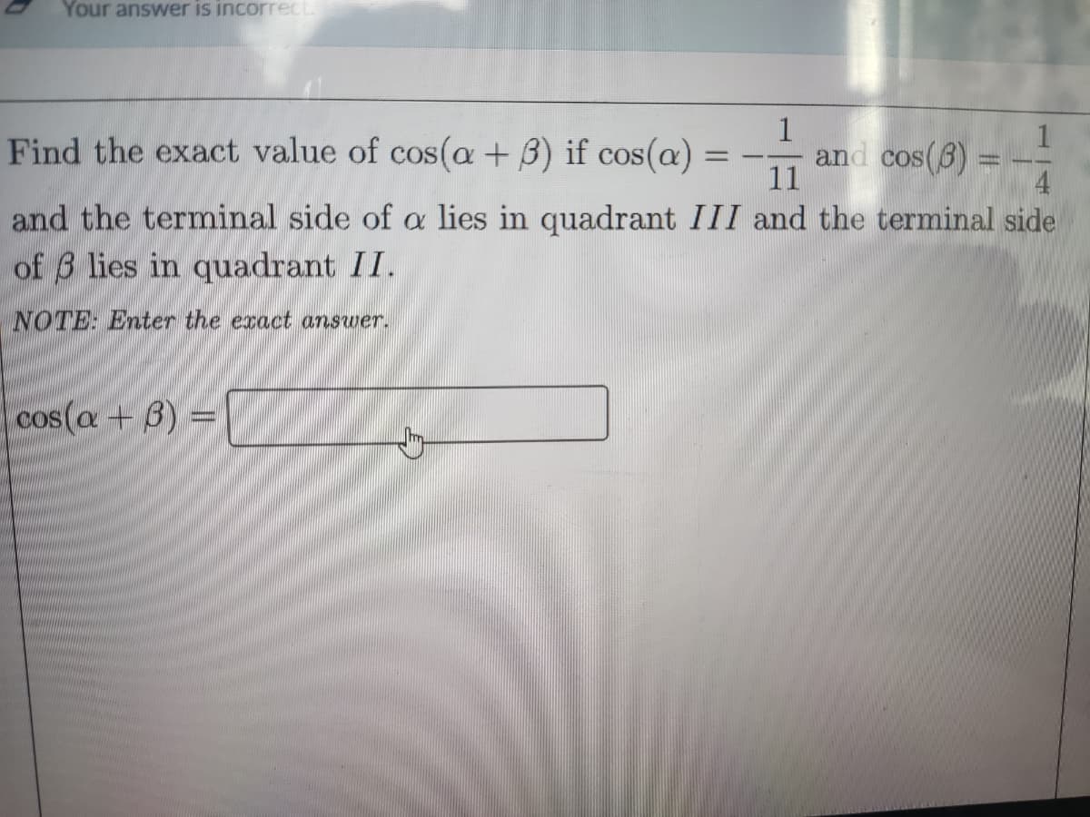 Your answer is incorrect.
Find the exact value of cos(a + 3) if cos(a)
and cos(6)
and the terminal side of a lies in quadrant III and the terminal side
of 3 lies in quadrant II.
NOTE: Enter the exact answer.
cos(a + 3) =
Q
Jay
-
1
-