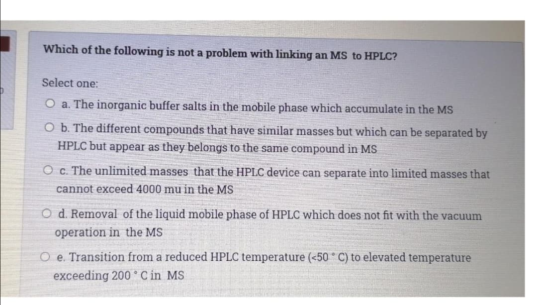 Which of the following is not a problem with linking an MS to HPLC?
Select one:
O a. The inorganic buffer salts in the mobile phase which accumulate in the MS
O b. The different compounds that have similar masses but which can be separated by
HPLC but appear as they belongs to the same compound in MS
O c. The unlimited masses that the HPLC device can separate into limited masses that
cannot exceed 4000 mu in the MS
O d. Removal of the liquid mobile phase of HPLC which does not fit with the vacuum
operation in the MS
O e. Transition from a reduced HPLC temperature (<50 C) to elevated temperature
exceeding 200 ° C in MS
