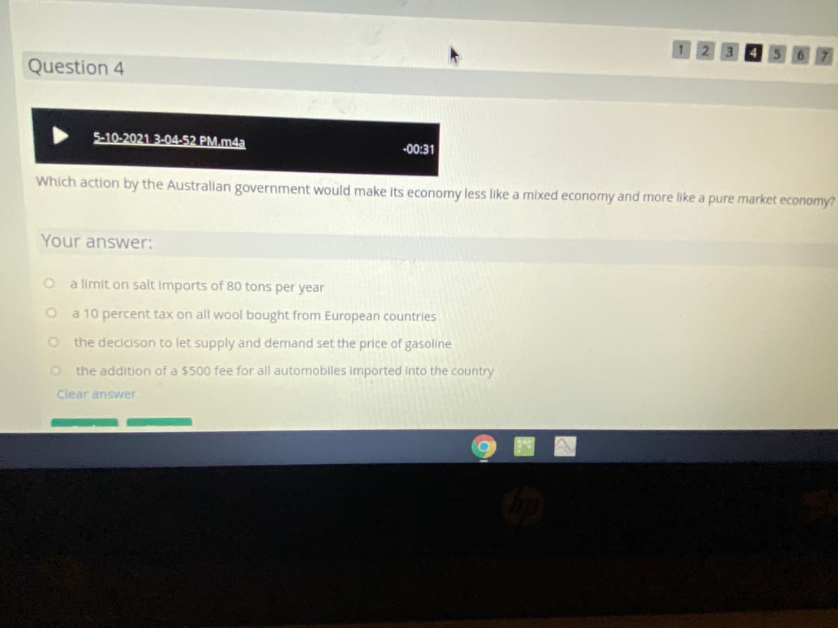 Question 4
5-10-2021 3-04-52 PM.m4a
-00:31
Which action by the Australlan government would make its economy less like a mixed economy and more like a pure market economy?
Your answer:
a limit on salt imports of 80 tons per year
a 10 percent tax on all wool bought from European countries
the decicison to let supply and demand set the price of gasoline
o the addition of a $500 fee for all automobiles imported into the country
Clear answer
