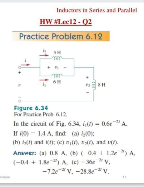 Inductors in Series and Parallel
HW #Lec12 - Q2
Practice Problem 6.12
3 H
ll
6 H
v23 8 H
Figure 6.34
For Practice Prob. 6.12.
In the circuit of Fig. 6.34, i,(t) = 0.6e 4 A.
If i(0) = 1.4 A, find: (a) i2(0);
%3D
(b) iz(1) and i(f); (c) vi(1), vz(1), and v(1).
Answer: (a) 0.8 A, (b) (-0.4 + 1.2e) A,
(-0.4 + 1.8e24) A, (c) –36e-2 v,
-7.2e 24 v, -28.8e 2 V.
lussein
13
