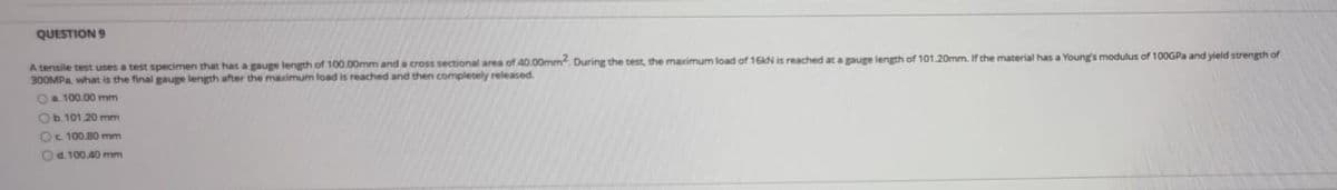 QUESTION 9
A tensile test uses a test specimen that has a gauge length of 100.00mm and a cross sectional area of 40.00mm². During the test, the maximum load of 16kN is reached at a gauge length of 101.20mm. If the material has a Young's modulus of 100GPa and yield strength of
300MPa, what is the final gauge length after the maximum load is reached and then completely released.
O a 100.00 mm
Ob. 101 20 mm
Oc 100.80 mm
Od. 100,40 mm